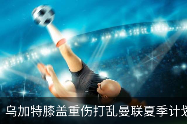 乌加特膝盖重伤打乱曼联夏季计划，FIFA 最高或赔付5857万元