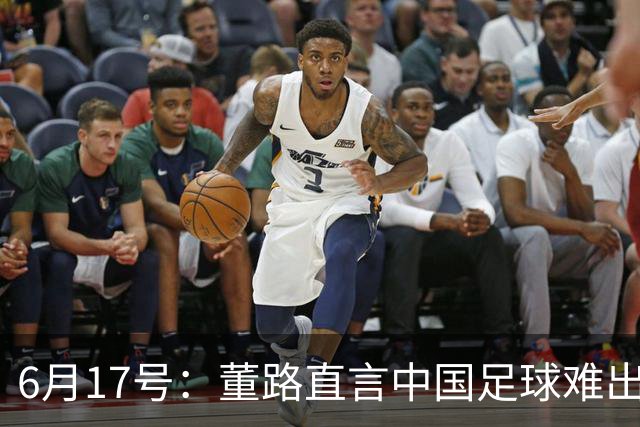 6月17号：董路直言中国足球难出C罗，天赋才是真正的关键，平台引导未来或能出巨星